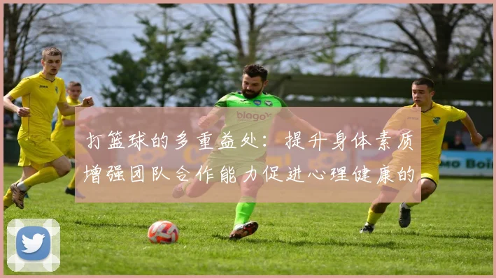 打篮球的多重益处：提升身体素质增强团队合作能力促进心理健康的全面解析