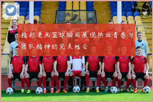 精彩漫画篮球瞬间展现热血青春与团队精神的完美结合