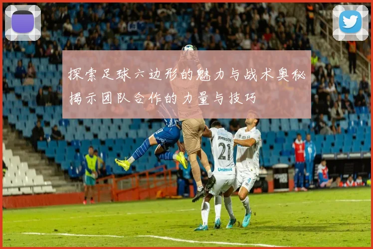 探索足球六边形的魅力与战术奥秘揭示团队合作的力量与技巧