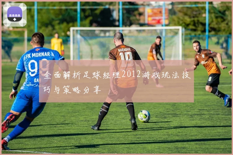 全面解析足球经理2012游戏玩法技巧与策略分享