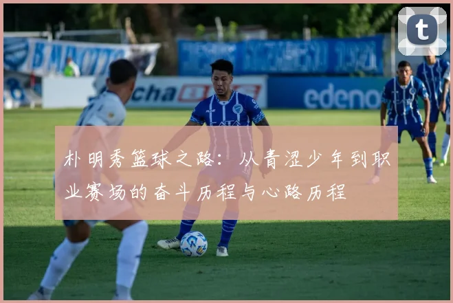 朴明秀篮球之路：从青涩少年到职业赛场的奋斗历程与心路历程