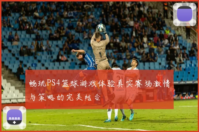 畅玩PS4篮球游戏体验真实赛场激情与策略的完美结合