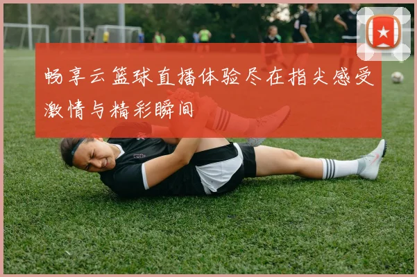 畅享云篮球直播体验尽在指尖感受激情与精彩瞬间