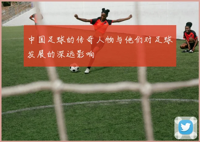 中国足球的传奇人物与他们对足球发展的深远影响