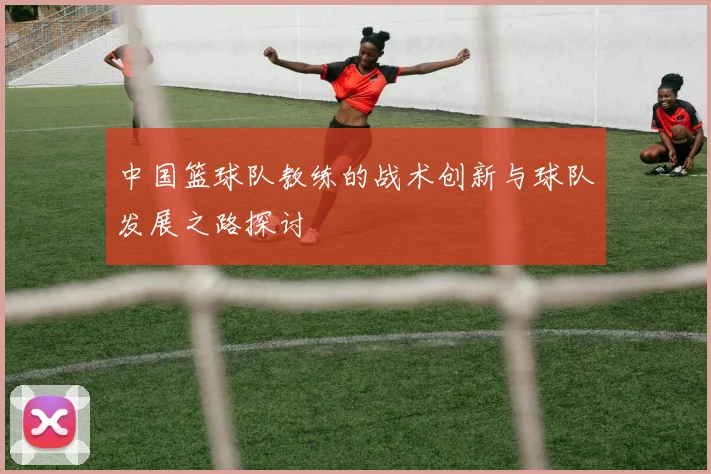 中国篮球队教练的战术创新与球队发展之路探讨