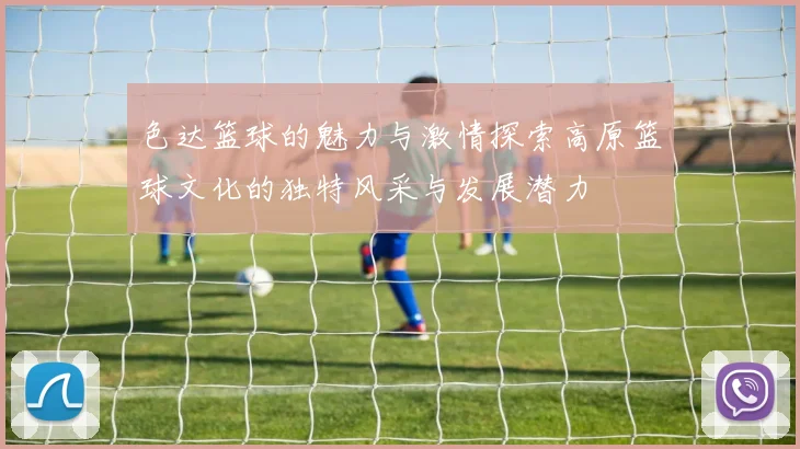 色达篮球的魅力与激情探索高原篮球文化的独特风采与发展潜力