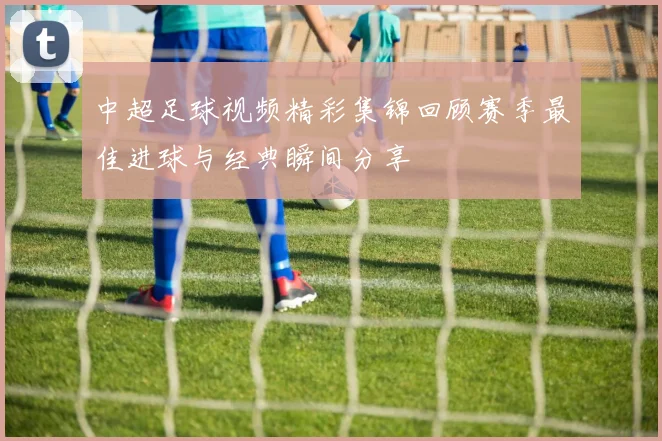 中超足球视频精彩集锦回顾赛季最佳进球与经典瞬间分享