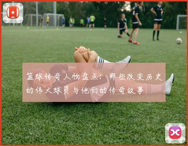 篮球传奇人物盘点：那些改变历史的伟大球员与他们的传奇故事